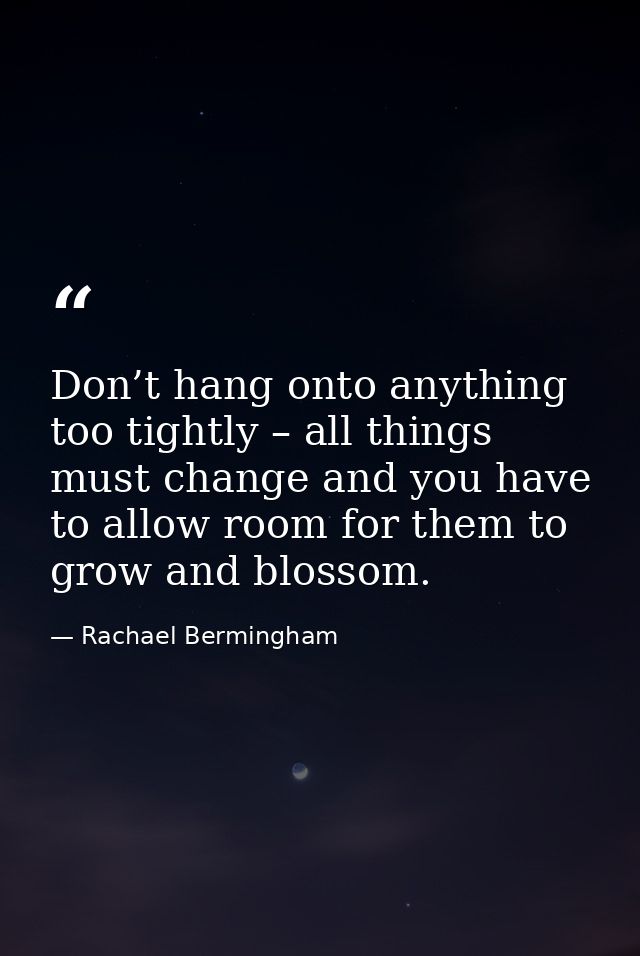 Don’t hang onto anything too tightly – all things must change and you have to allow room for them to grow and blossom. — Rachael Bermingham