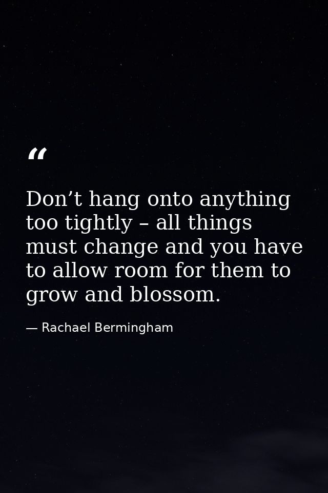 Don’t hang onto anything too tightly – all things must change and you have to allow room for them to grow and blossom. — Rachael Bermingham