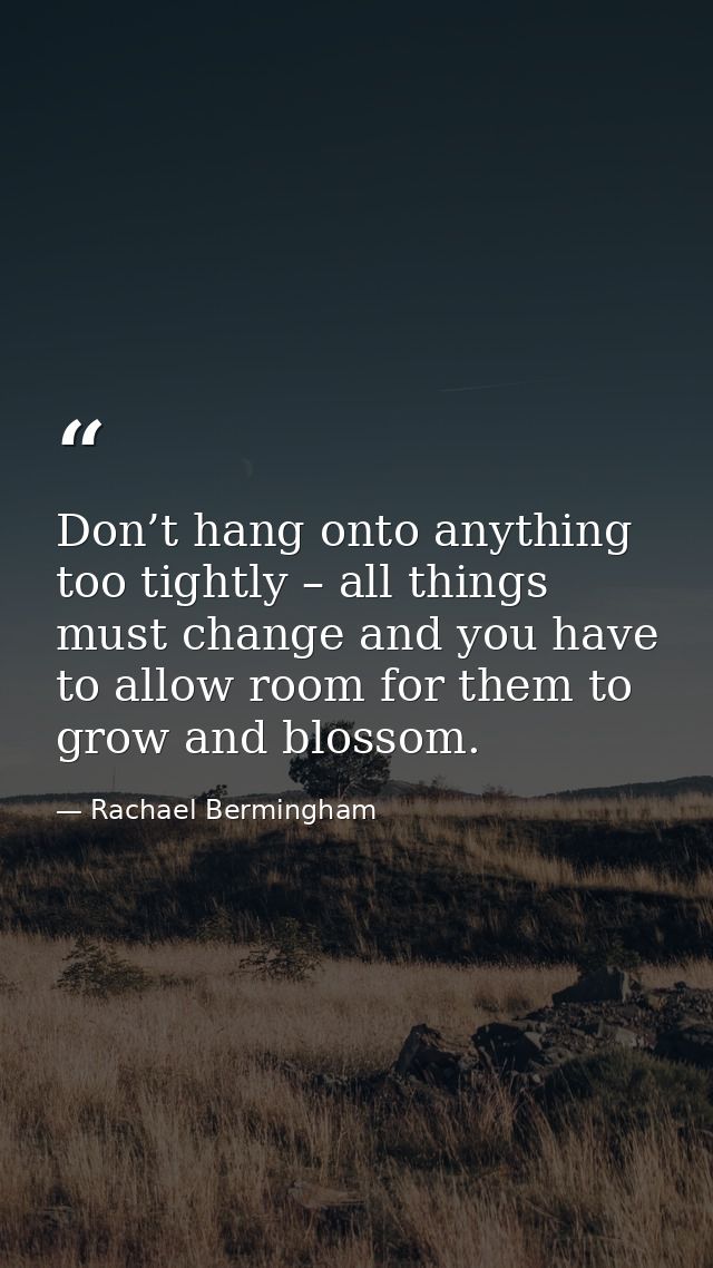 Don’t hang onto anything too tightly – all things must change and you have to allow room for them to grow and blossom. — Rachael Bermingham