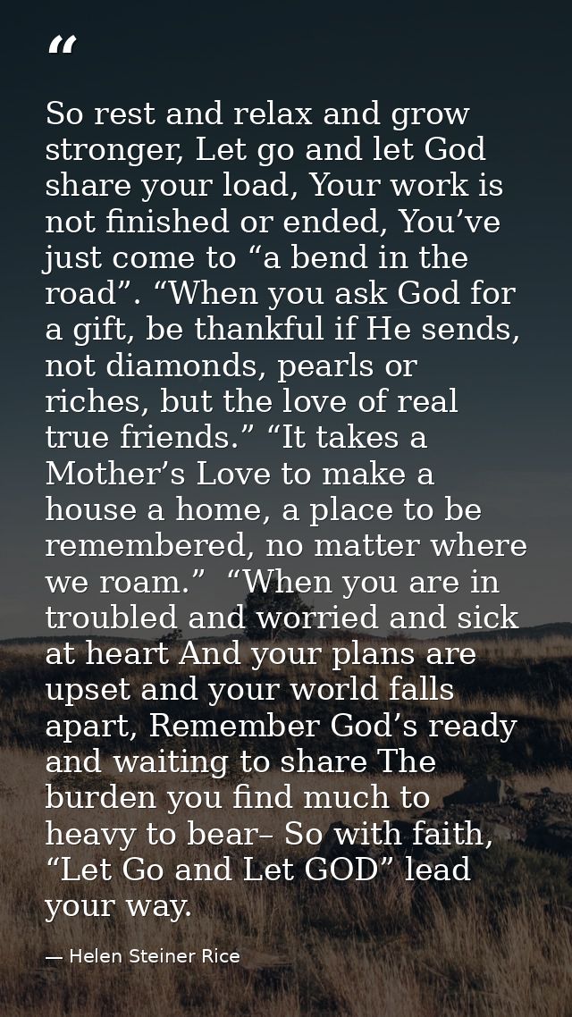 So rest and relax and grow stronger, Let go and let God share your load, Your work is not finished or ended, You’ve just — Helen Steiner Rice