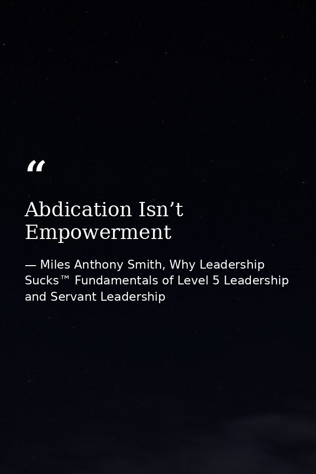 Abdication Isn’t Empowerment — Miles Anthony Smith, Why Leadership Sucks™ Fundamentals of Level 5 Leadership and Servant Leadership