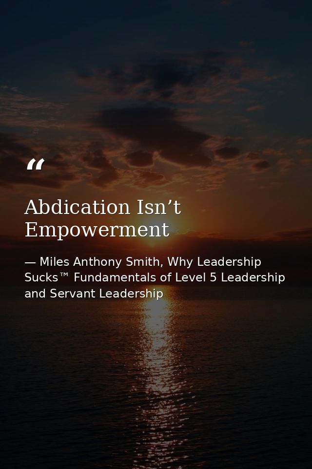 Abdication Isn’t Empowerment — Miles Anthony Smith, Why Leadership Sucks™ Fundamentals of Level 5 Leadership and Servant Leadership