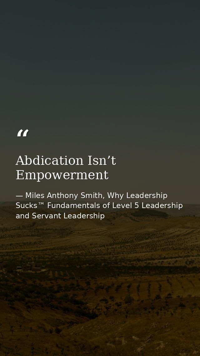 Abdication Isn’t Empowerment — Miles Anthony Smith, Why Leadership Sucks™ Fundamentals of Level 5 Leadership and Servant Leadership