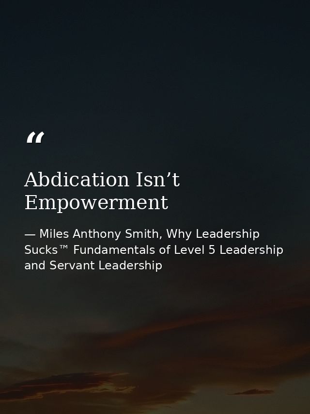 Abdication Isn’t Empowerment — Miles Anthony Smith, Why Leadership Sucks™ Fundamentals of Level 5 Leadership and Servant Leadership