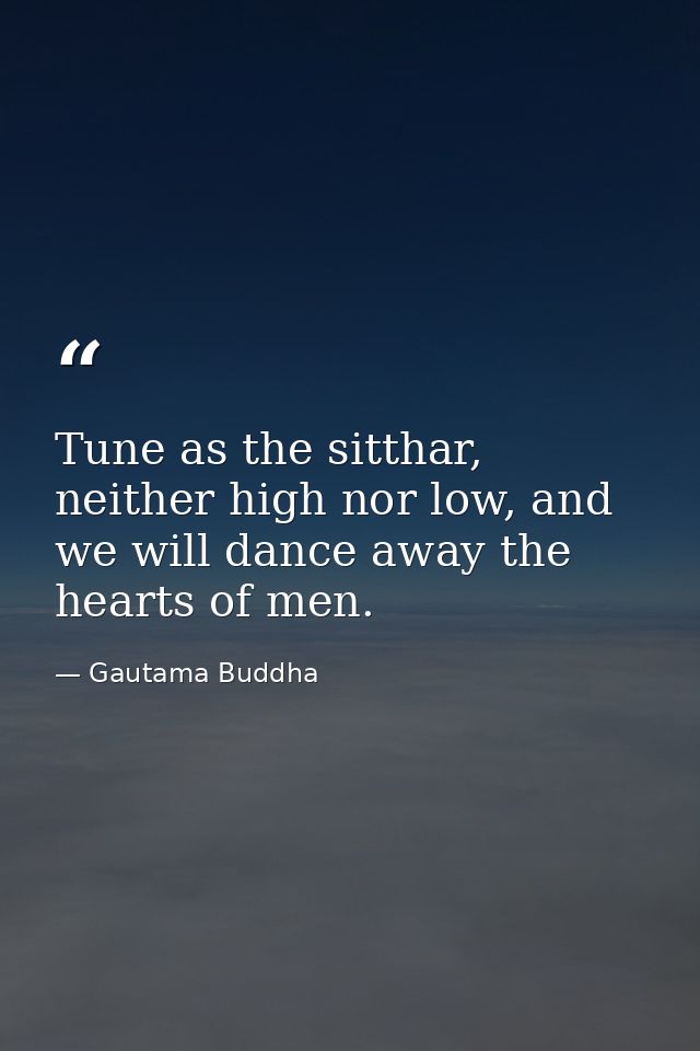 Tune as the sitthar, neither high nor low, and we will dance away the hearts of men. — Gautama Buddha