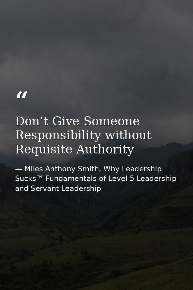 Don’t Give Someone Responsibility without Requisite Authority — Miles Anthony Smith, Why Leadership Sucks™ Fundamentals of Level 5 Leadership and Servant Leadership