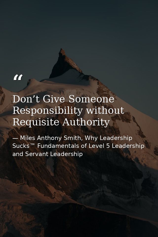 Don’t Give Someone Responsibility without Requisite Authority — Miles Anthony Smith, Why Leadership Sucks™ Fundamentals of Level 5 Leadership and Servant Leadership