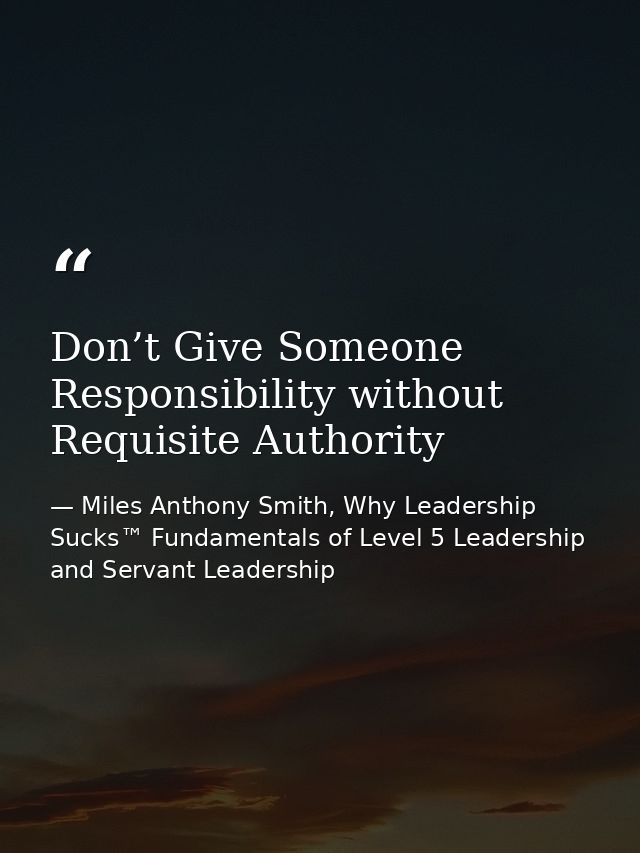 Don’t Give Someone Responsibility without Requisite Authority — Miles Anthony Smith, Why Leadership Sucks™ Fundamentals of Level 5 Leadership and Servant Leadership