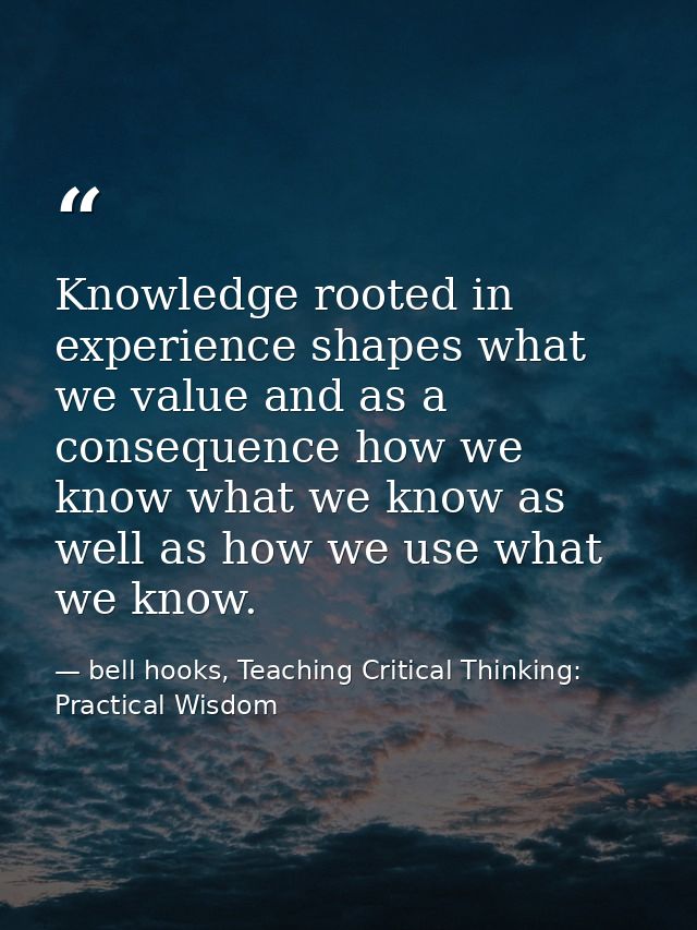 Knowledge rooted in experience shapes what we value and as a consequence how we know what we know as well as how we use  — bell hooks, Teaching Critical Thinking: Practical Wisdom