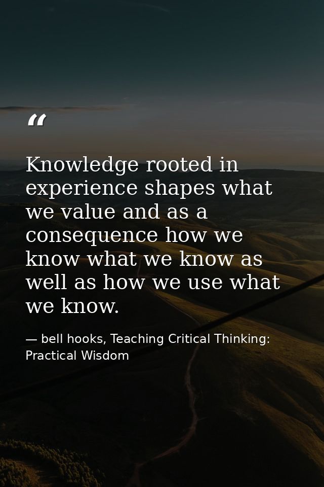 Knowledge rooted in experience shapes what we value and as a consequence how we know what we know as well as how we use  — bell hooks, Teaching Critical Thinking: Practical Wisdom