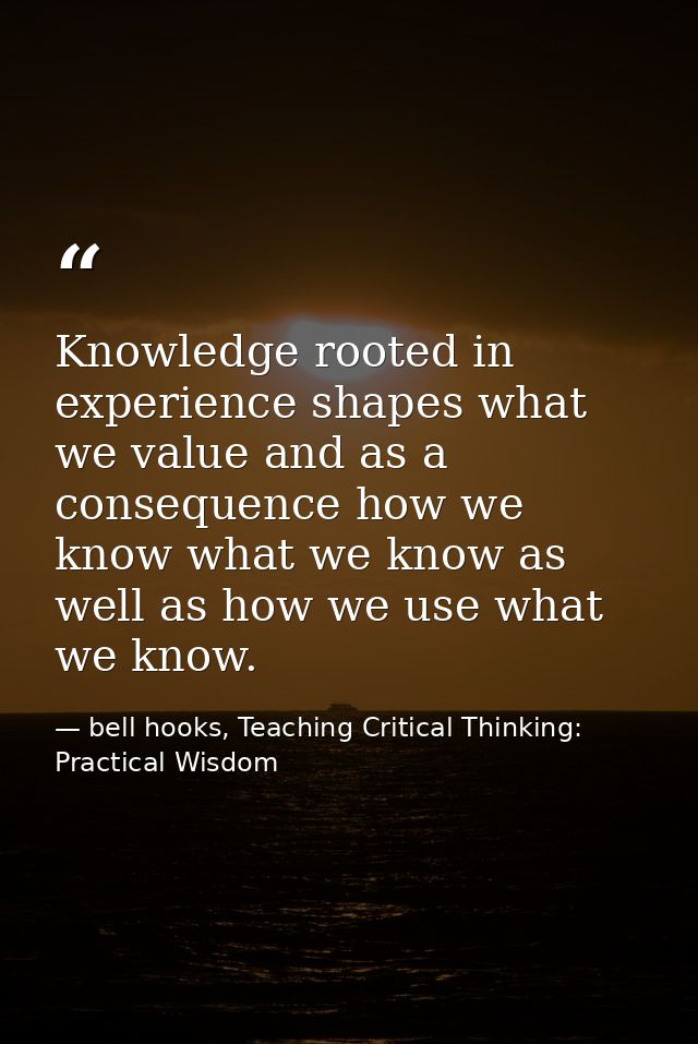 Knowledge rooted in experience shapes what we value and as a consequence how we know what we know as well as how we use  — bell hooks, Teaching Critical Thinking: Practical Wisdom