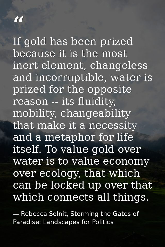 If gold has been prized because it is the most inert element, changeless and incorruptible, water is prized for the oppo — Rebecca Solnit, Storming the Gates of Paradise: Landscapes for Politics