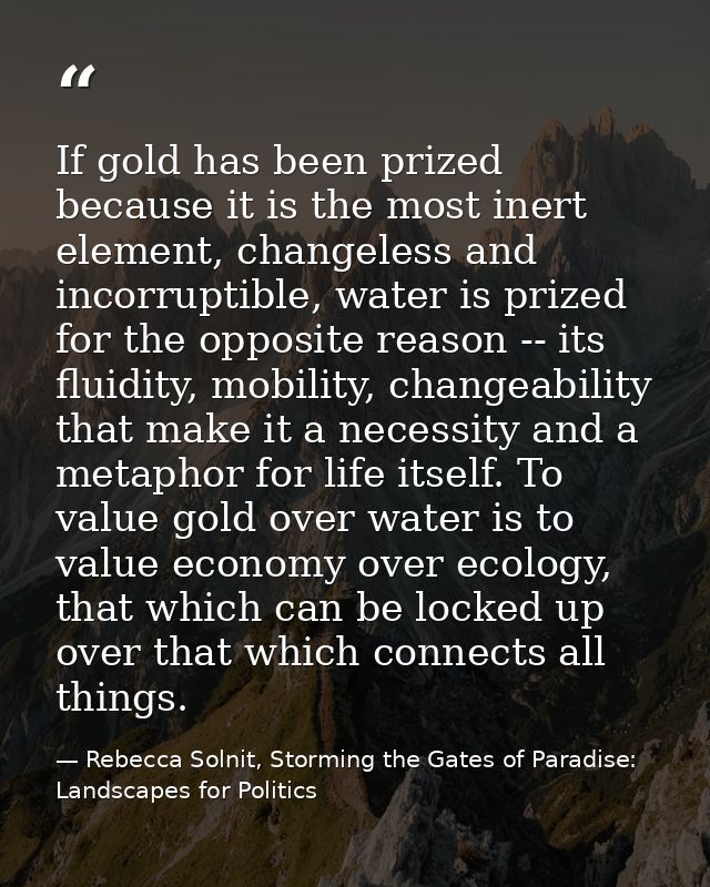 If gold has been prized because it is the most inert element, changeless and incorruptible, water is prized for the oppo — Rebecca Solnit, Storming the Gates of Paradise: Landscapes for Politics