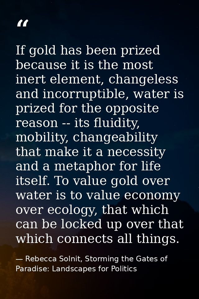 If gold has been prized because it is the most inert element, changeless and incorruptible, water is prized for the oppo — Rebecca Solnit, Storming the Gates of Paradise: Landscapes for Politics