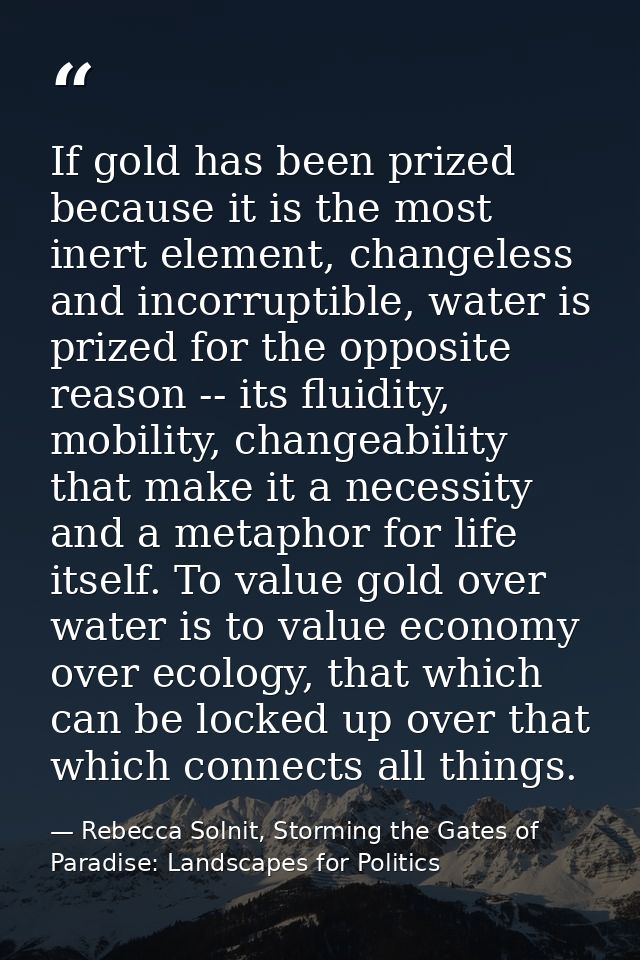 If gold has been prized because it is the most inert element, changeless and incorruptible, water is prized for the oppo — Rebecca Solnit, Storming the Gates of Paradise: Landscapes for Politics