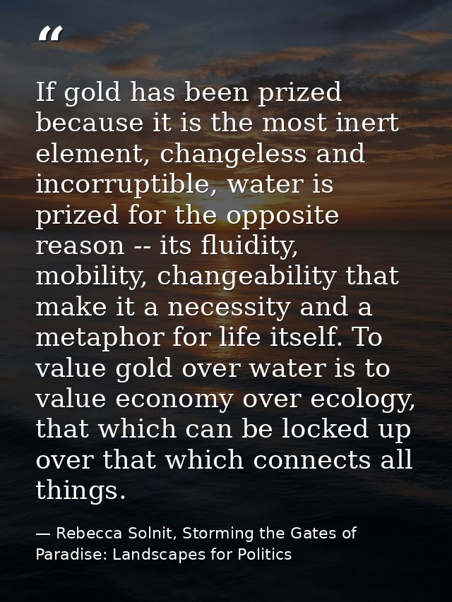 If gold has been prized because it is the most inert element, changeless and incorruptible, water is prized for the oppo — Rebecca Solnit, Storming the Gates of Paradise: Landscapes for Politics