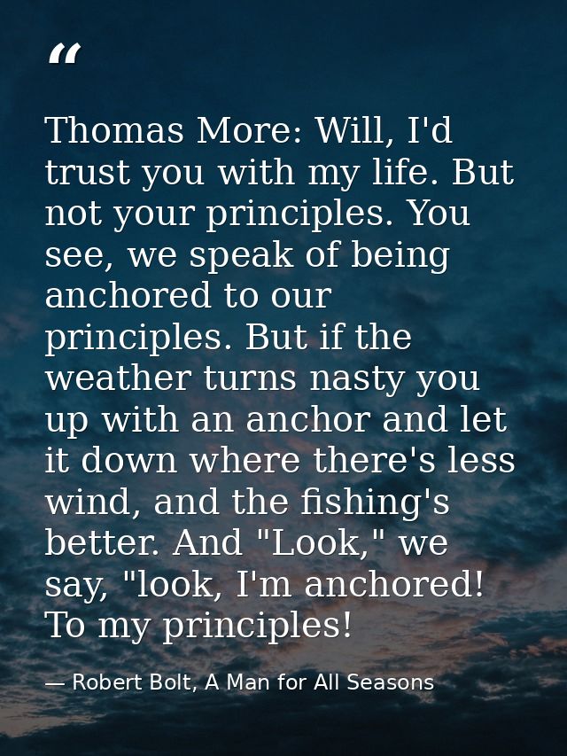 Thomas More: Will, I'd trust you with my life. But not your principles. You see, we speak of being anchored to our princ — Robert Bolt, A Man for All Seasons