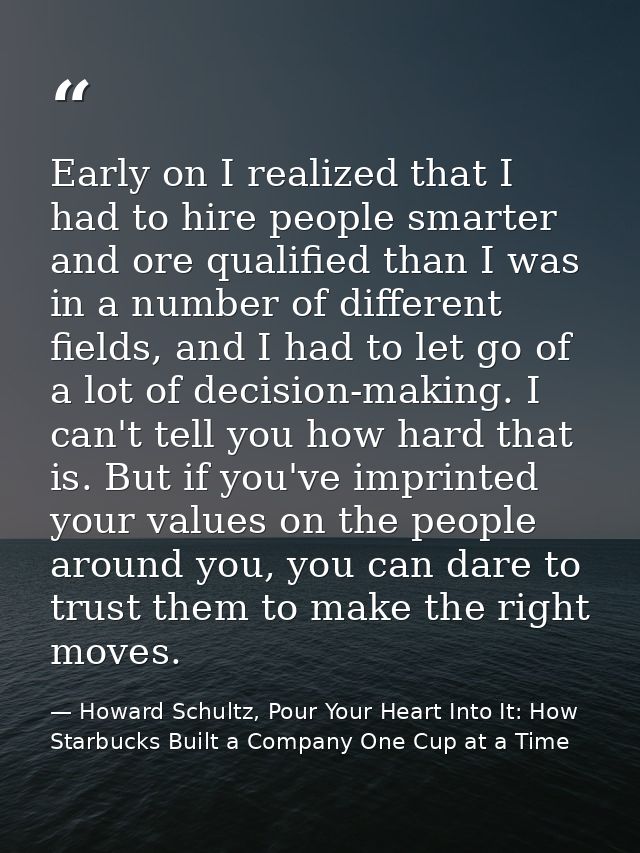 Early on I realized that I had to hire people smarter and ore qualified than I was in a number of different fields, and  — Howard Schultz, Pour Your Heart Into It: How Starbucks Built a Company One Cup at a Time