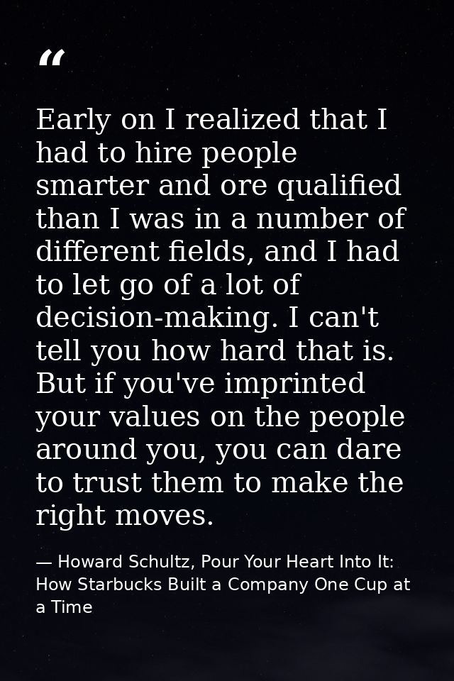Early on I realized that I had to hire people smarter and ore qualified than I was in a number of different fields, and  — Howard Schultz, Pour Your Heart Into It: How Starbucks Built a Company One Cup at a Time