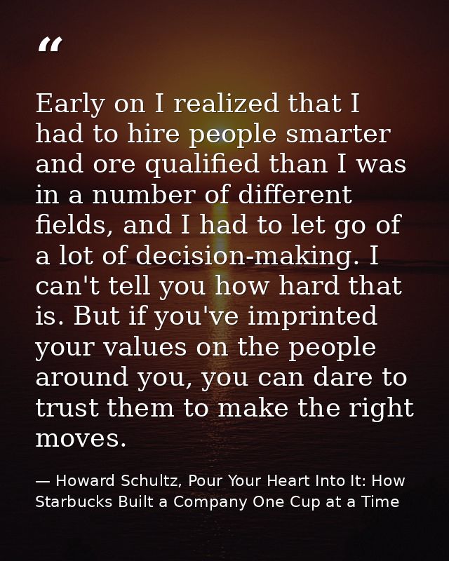 Early on I realized that I had to hire people smarter and ore qualified than I was in a number of different fields, and  — Howard Schultz, Pour Your Heart Into It: How Starbucks Built a Company One Cup at a Time