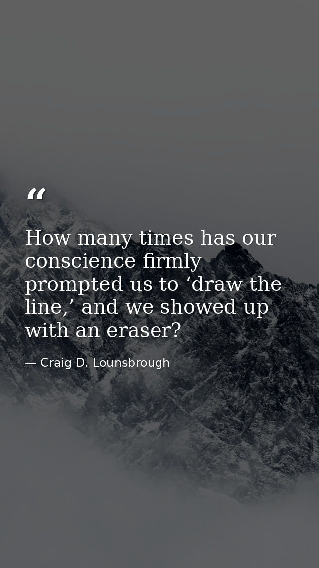 How many times has our conscience firmly prompted us to ‘draw the line,’ and we showed up with an eraser? — Craig D. Lounsbrough