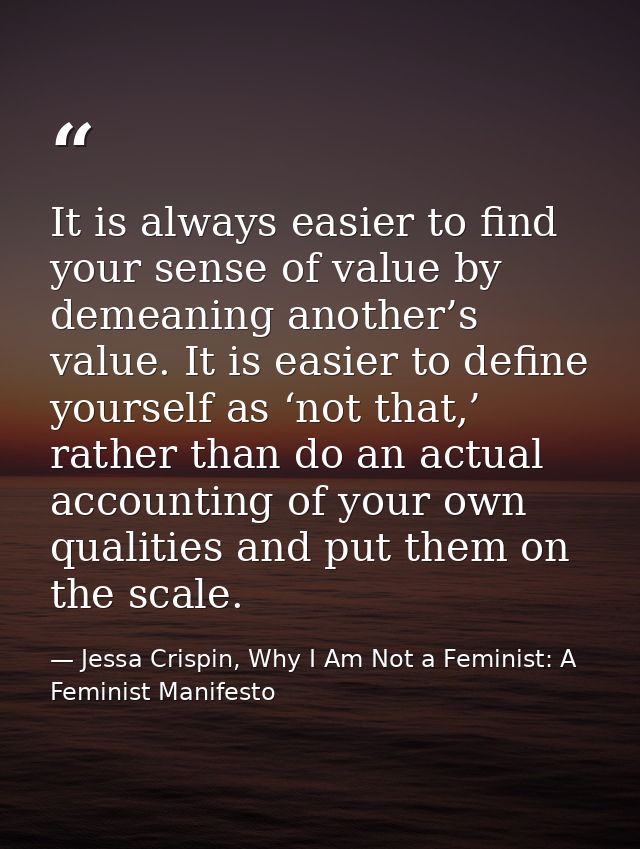 It is always easier to find your sense of value by demeaning another’s value. It is easier to define yourself as ‘not th — Jessa Crispin, Why I Am Not a Feminist: A Feminist Manifesto