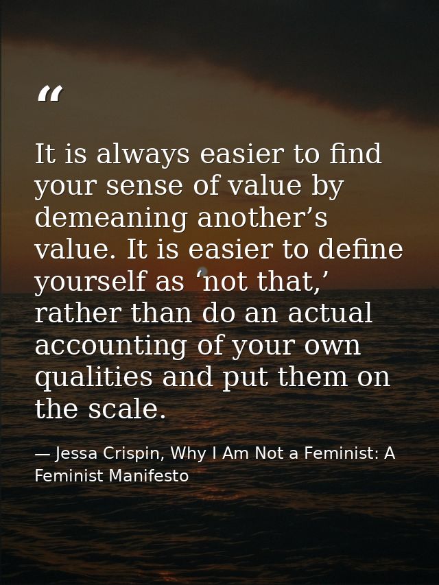 It is always easier to find your sense of value by demeaning another’s value. It is easier to define yourself as ‘not th — Jessa Crispin, Why I Am Not a Feminist: A Feminist Manifesto