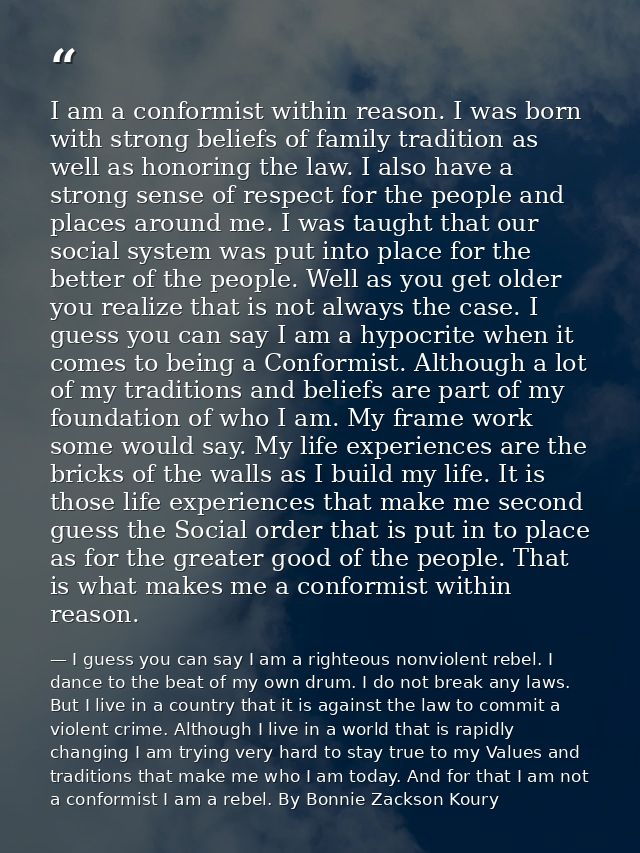 I am a conformist within reason. I was born with strong beliefs of family tradition as well as honoring the law. I also  — I guess you can say I am a righteous nonviolent rebel. I dance to the beat of my own drum. I do not break any laws. But I live in a country that it is against the law to commit a violent crime. Although I live in a world that is rapidly changing I am trying very hard to stay true to my Values and traditions that make me who I am today. And for that I am not a conformist I am a rebel. By Bonnie Zackson Koury