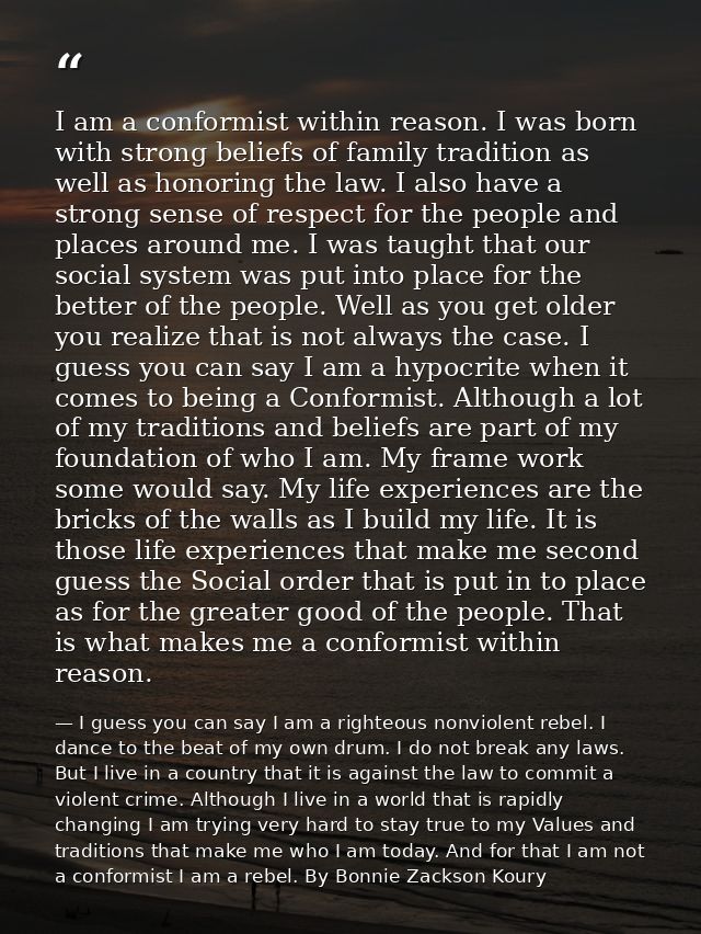 I am a conformist within reason. I was born with strong beliefs of family tradition as well as honoring the law. I also  — I guess you can say I am a righteous nonviolent rebel. I dance to the beat of my own drum. I do not break any laws. But I live in a country that it is against the law to commit a violent crime. Although I live in a world that is rapidly changing I am trying very hard to stay true to my Values and traditions that make me who I am today. And for that I am not a conformist I am a rebel. By Bonnie Zackson Koury