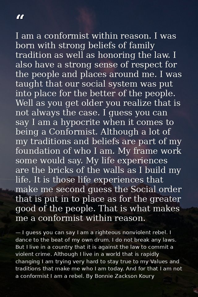 I am a conformist within reason. I was born with strong beliefs of family tradition as well as honoring the law. I also  — I guess you can say I am a righteous nonviolent rebel. I dance to the beat of my own drum. I do not break any laws. But I live in a country that it is against the law to commit a violent crime. Although I live in a world that is rapidly changing I am trying very hard to stay true to my Values and traditions that make me who I am today. And for that I am not a conformist I am a rebel. By Bonnie Zackson Koury