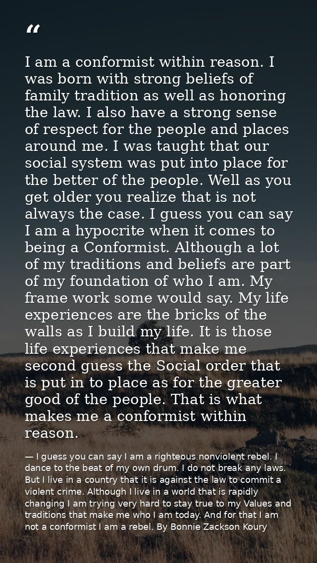 I am a conformist within reason. I was born with strong beliefs of family tradition as well as honoring the law. I also  — I guess you can say I am a righteous nonviolent rebel. I dance to the beat of my own drum. I do not break any laws. But I live in a country that it is against the law to commit a violent crime. Although I live in a world that is rapidly changing I am trying very hard to stay true to my Values and traditions that make me who I am today. And for that I am not a conformist I am a rebel. By Bonnie Zackson Koury