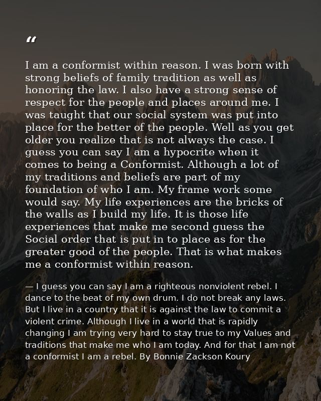 I am a conformist within reason. I was born with strong beliefs of family tradition as well as honoring the law. I also  — I guess you can say I am a righteous nonviolent rebel. I dance to the beat of my own drum. I do not break any laws. But I live in a country that it is against the law to commit a violent crime. Although I live in a world that is rapidly changing I am trying very hard to stay true to my Values and traditions that make me who I am today. And for that I am not a conformist I am a rebel. By Bonnie Zackson Koury