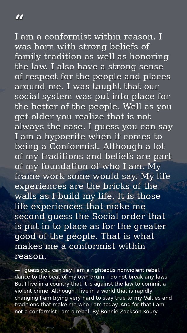 I am a conformist within reason. I was born with strong beliefs of family tradition as well as honoring the law. I also  — I guess you can say I am a righteous nonviolent rebel. I dance to the beat of my own drum. I do not break any laws. But I live in a country that it is against the law to commit a violent crime. Although I live in a world that is rapidly changing I am trying very hard to stay true to my Values and traditions that make me who I am today. And for that I am not a conformist I am a rebel. By Bonnie Zackson Koury