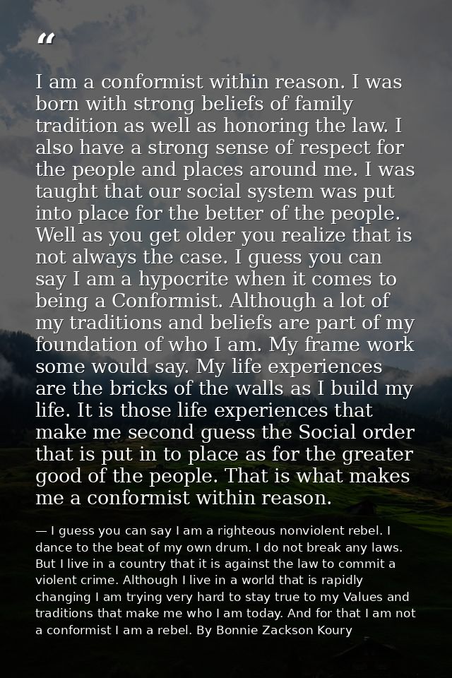 I am a conformist within reason. I was born with strong beliefs of family tradition as well as honoring the law. I also  — I guess you can say I am a righteous nonviolent rebel. I dance to the beat of my own drum. I do not break any laws. But I live in a country that it is against the law to commit a violent crime. Although I live in a world that is rapidly changing I am trying very hard to stay true to my Values and traditions that make me who I am today. And for that I am not a conformist I am a rebel. By Bonnie Zackson Koury