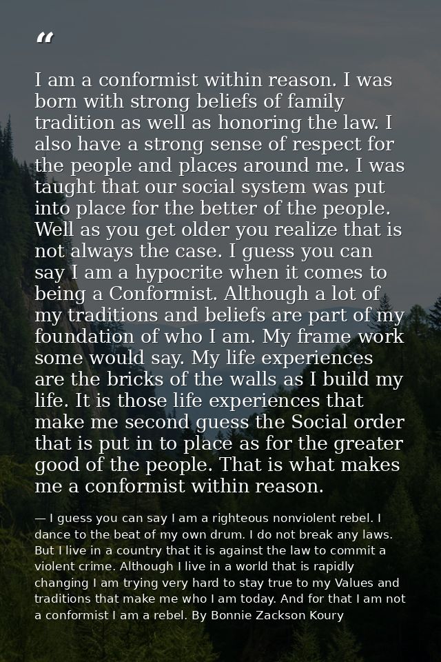 I am a conformist within reason. I was born with strong beliefs of family tradition as well as honoring the law. I also  — I guess you can say I am a righteous nonviolent rebel. I dance to the beat of my own drum. I do not break any laws. But I live in a country that it is against the law to commit a violent crime. Although I live in a world that is rapidly changing I am trying very hard to stay true to my Values and traditions that make me who I am today. And for that I am not a conformist I am a rebel. By Bonnie Zackson Koury