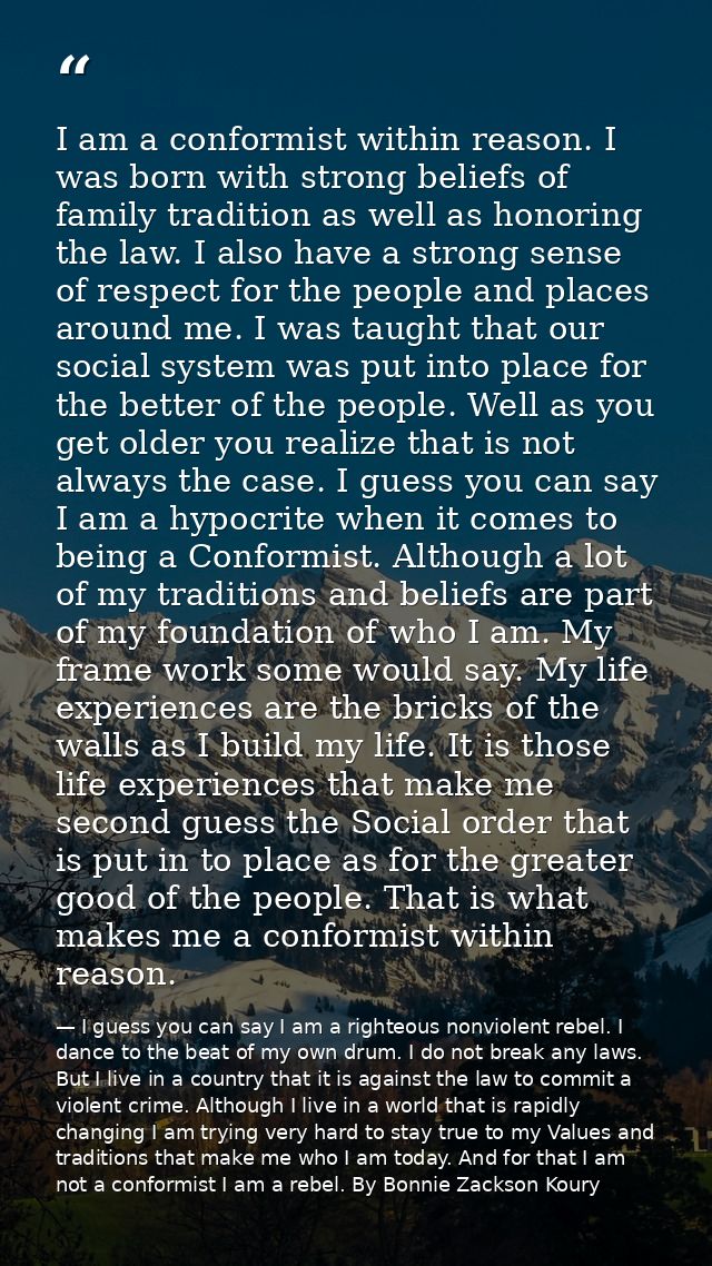 I am a conformist within reason. I was born with strong beliefs of family tradition as well as honoring the law. I also  — I guess you can say I am a righteous nonviolent rebel. I dance to the beat of my own drum. I do not break any laws. But I live in a country that it is against the law to commit a violent crime. Although I live in a world that is rapidly changing I am trying very hard to stay true to my Values and traditions that make me who I am today. And for that I am not a conformist I am a rebel. By Bonnie Zackson Koury