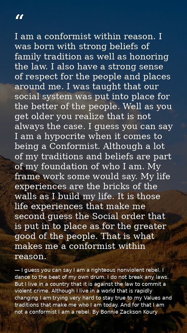 I am a conformist within reason. I was born with strong beliefs of family tradition as well as honoring the law. I also  — I guess you can say I am a righteous nonviolent rebel. I dance to the beat of my own drum. I do not break any laws. But I live in a country that it is against the law to commit a violent crime. Although I live in a world that is rapidly changing I am trying very hard to stay true to my Values and traditions that make me who I am today. And for that I am not a conformist I am a rebel. By Bonnie Zackson Koury