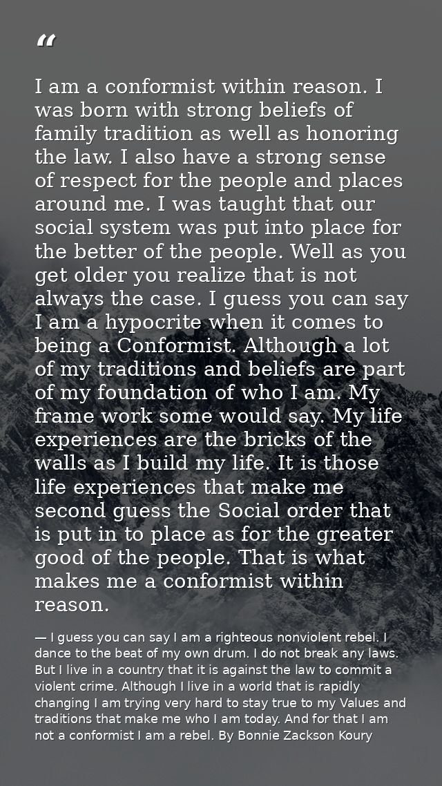 I am a conformist within reason. I was born with strong beliefs of family tradition as well as honoring the law. I also  — I guess you can say I am a righteous nonviolent rebel. I dance to the beat of my own drum. I do not break any laws. But I live in a country that it is against the law to commit a violent crime. Although I live in a world that is rapidly changing I am trying very hard to stay true to my Values and traditions that make me who I am today. And for that I am not a conformist I am a rebel. By Bonnie Zackson Koury