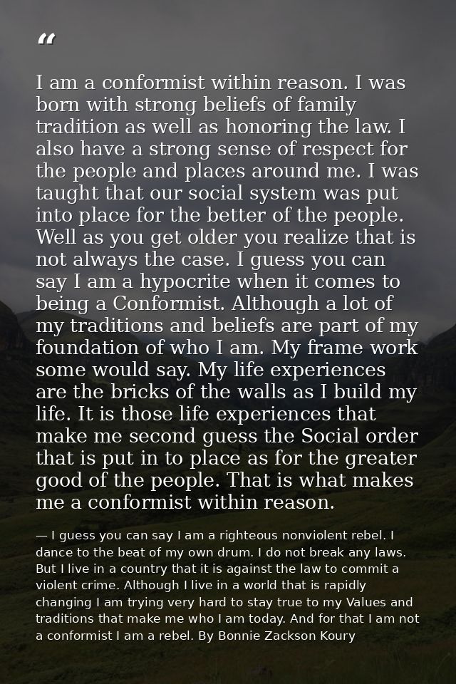 I am a conformist within reason. I was born with strong beliefs of family tradition as well as honoring the law. I also  — I guess you can say I am a righteous nonviolent rebel. I dance to the beat of my own drum. I do not break any laws. But I live in a country that it is against the law to commit a violent crime. Although I live in a world that is rapidly changing I am trying very hard to stay true to my Values and traditions that make me who I am today. And for that I am not a conformist I am a rebel. By Bonnie Zackson Koury
