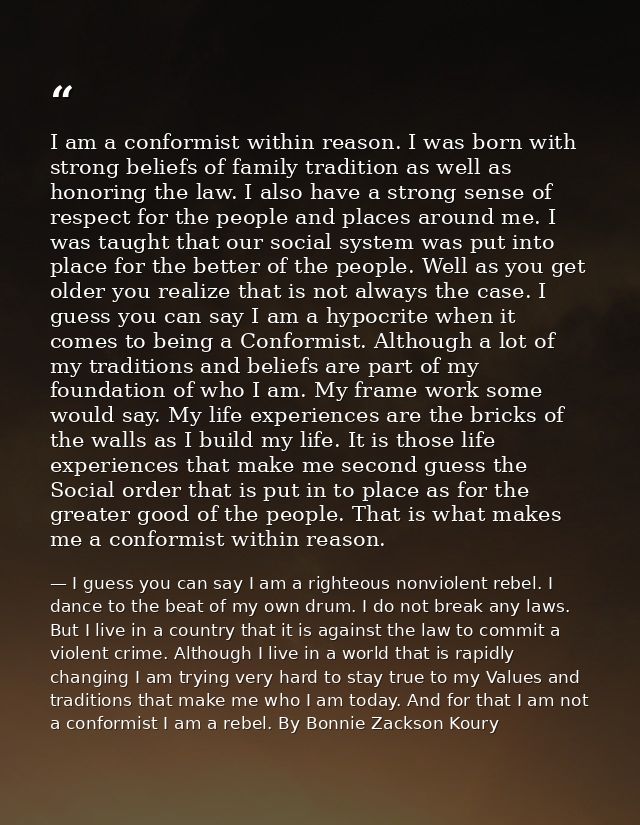 I am a conformist within reason. I was born with strong beliefs of family tradition as well as honoring the law. I also  — I guess you can say I am a righteous nonviolent rebel. I dance to the beat of my own drum. I do not break any laws. But I live in a country that it is against the law to commit a violent crime. Although I live in a world that is rapidly changing I am trying very hard to stay true to my Values and traditions that make me who I am today. And for that I am not a conformist I am a rebel. By Bonnie Zackson Koury