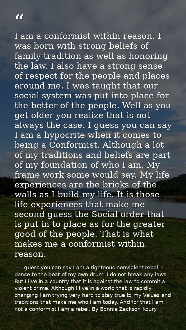 I am a conformist within reason. I was born with strong beliefs of family tradition as well as honoring the law. I also  — I guess you can say I am a righteous nonviolent rebel. I dance to the beat of my own drum. I do not break any laws. But I live in a country that it is against the law to commit a violent crime. Although I live in a world that is rapidly changing I am trying very hard to stay true to my Values and traditions that make me who I am today. And for that I am not a conformist I am a rebel. By Bonnie Zackson Koury