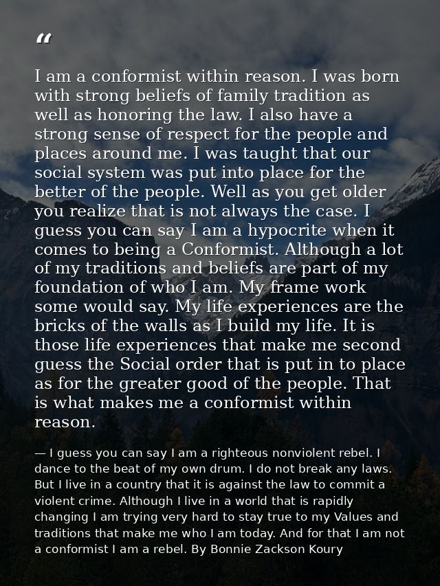 I am a conformist within reason. I was born with strong beliefs of family tradition as well as honoring the law. I also  — I guess you can say I am a righteous nonviolent rebel. I dance to the beat of my own drum. I do not break any laws. But I live in a country that it is against the law to commit a violent crime. Although I live in a world that is rapidly changing I am trying very hard to stay true to my Values and traditions that make me who I am today. And for that I am not a conformist I am a rebel. By Bonnie Zackson Koury