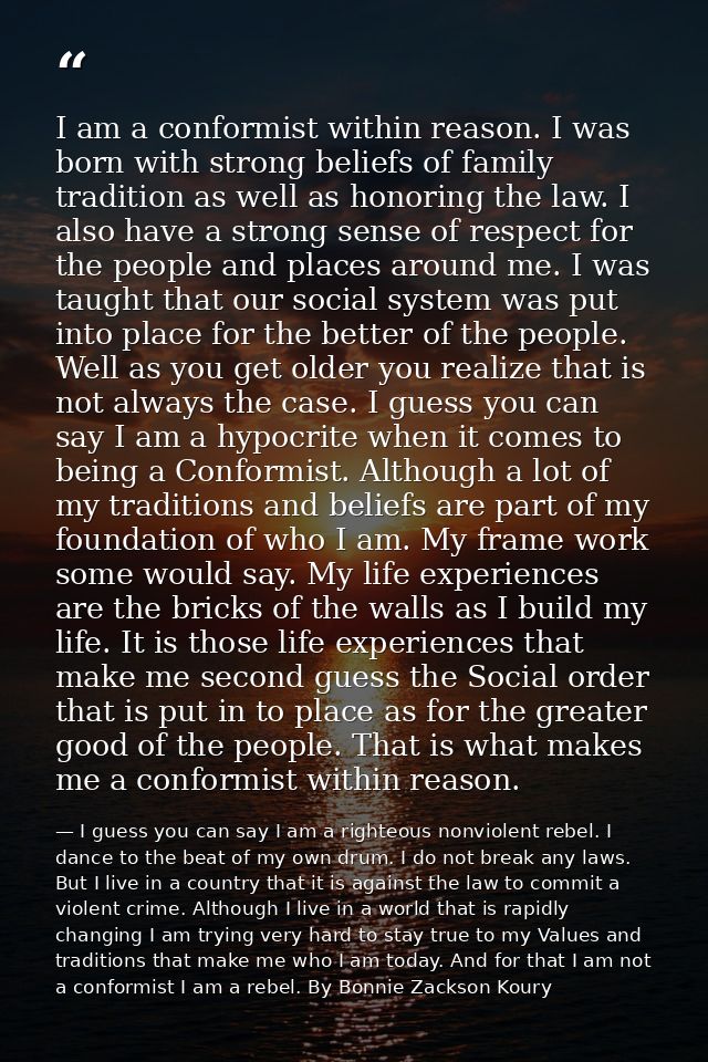 I am a conformist within reason. I was born with strong beliefs of family tradition as well as honoring the law. I also  — I guess you can say I am a righteous nonviolent rebel. I dance to the beat of my own drum. I do not break any laws. But I live in a country that it is against the law to commit a violent crime. Although I live in a world that is rapidly changing I am trying very hard to stay true to my Values and traditions that make me who I am today. And for that I am not a conformist I am a rebel. By Bonnie Zackson Koury