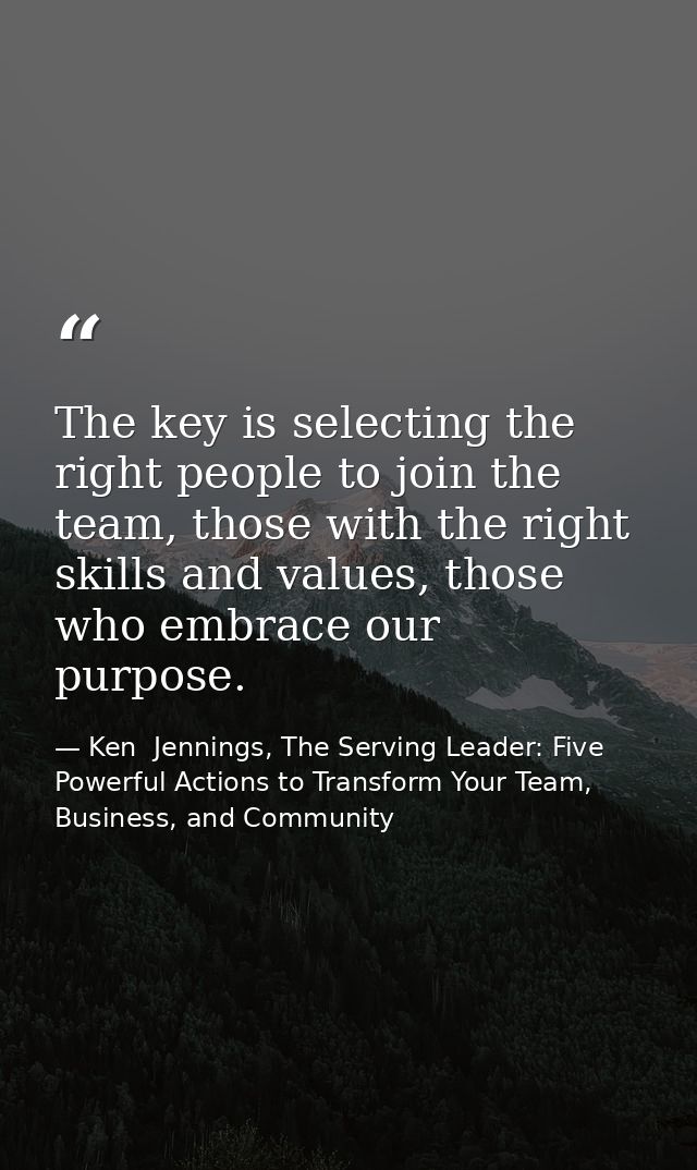 The key is selecting the right people to join the team, those with the right skills and values, those who embrace our pu — Ken  Jennings, The Serving Leader: Five Powerful Actions to Transform Your Team, Business, and Community