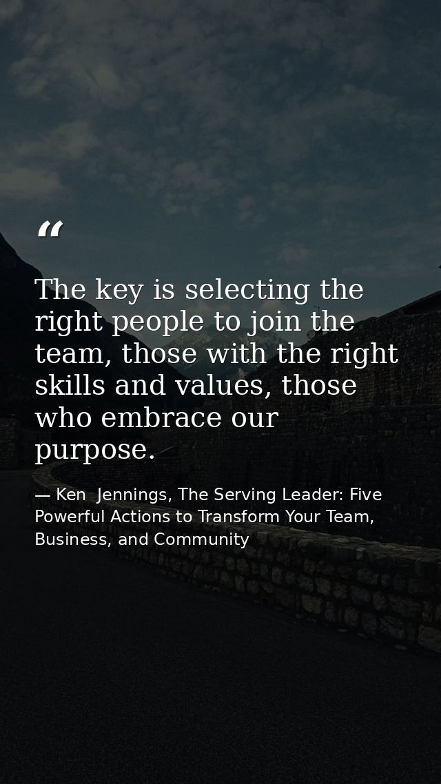 The key is selecting the right people to join the team, those with the right skills and values, those who embrace our pu — Ken  Jennings, The Serving Leader: Five Powerful Actions to Transform Your Team, Business, and Community