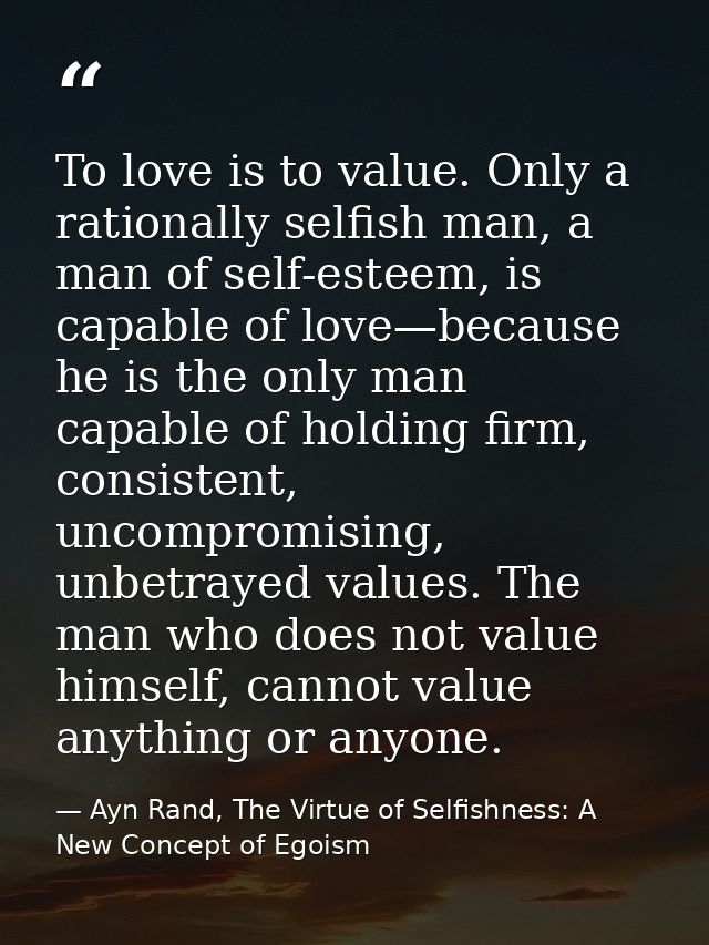 To love is to value. Only a rationally selfish man, a man of self-esteem, is capable of love—because he is the only man  — Ayn Rand, The Virtue of Selfishness: A New Concept of Egoism
