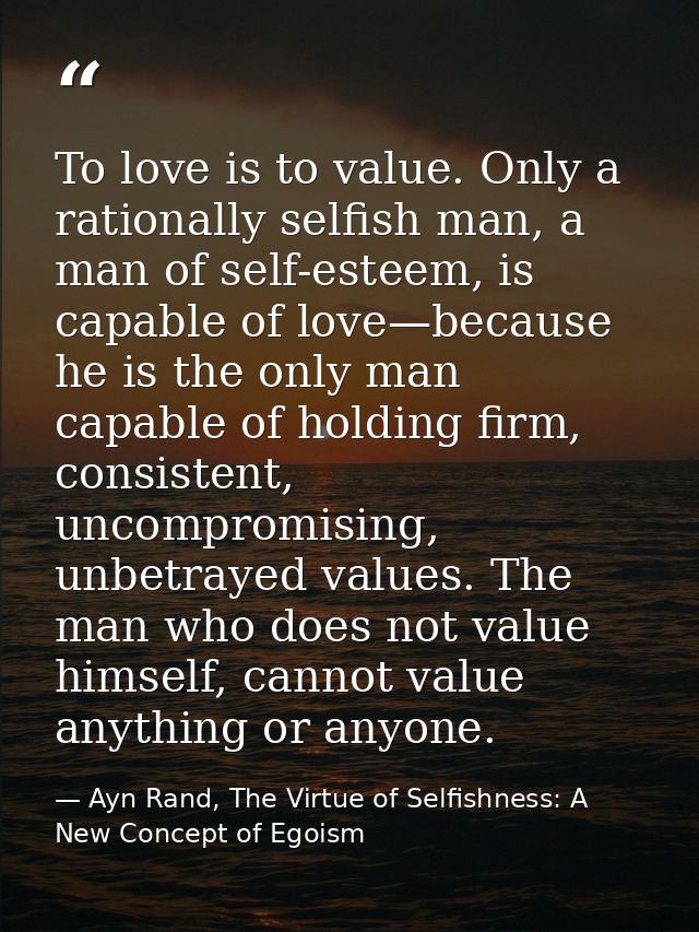 To love is to value. Only a rationally selfish man, a man of self-esteem, is capable of love—because he is the only man  — Ayn Rand, The Virtue of Selfishness: A New Concept of Egoism