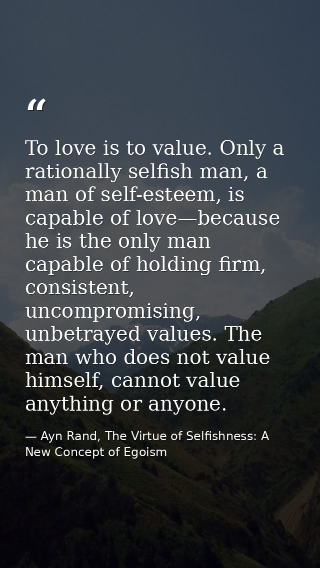 To love is to value. Only a rationally selfish man, a man of self-esteem, is capable of love—because he is the only man  — Ayn Rand, The Virtue of Selfishness: A New Concept of Egoism