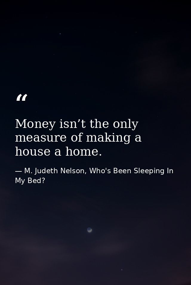 Money isn’t the only measure of making a house a home. — M. Judeth Nelson, Who's Been Sleeping In My Bed?