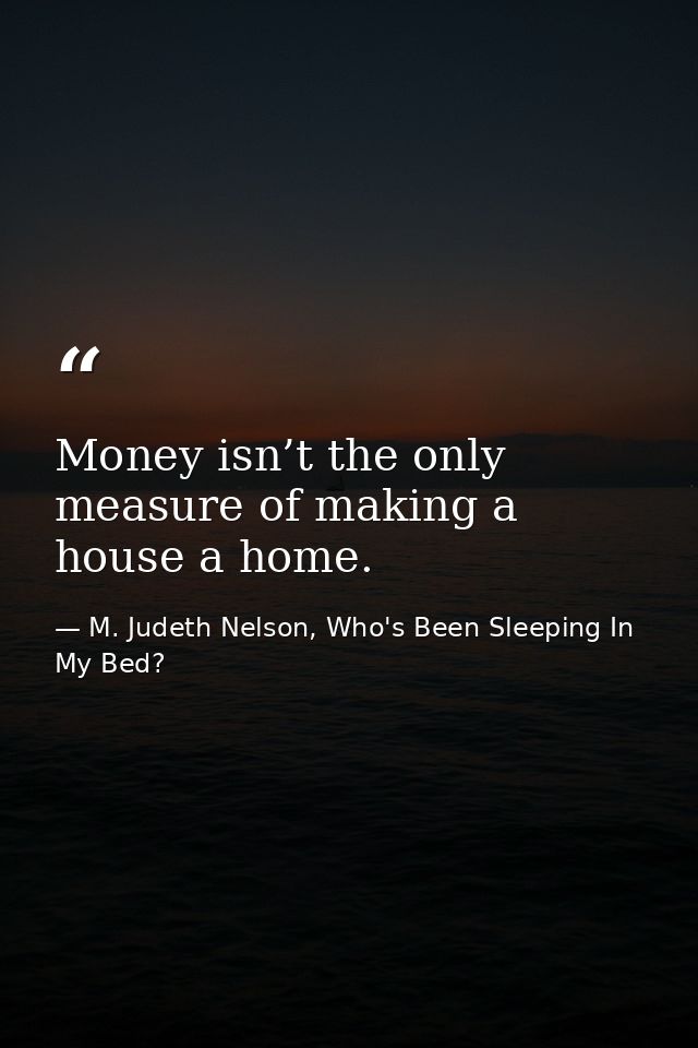 Money isn’t the only measure of making a house a home. — M. Judeth Nelson, Who's Been Sleeping In My Bed?